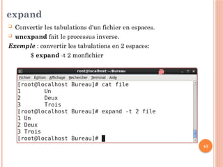 43
expand
 Convertir les tabulations d'un fichier en espaces.
 unexpand fait le processus inverse.
Exemple : convertir les tabulations en 2 espaces:
$ expand -t 2 monfichier
 