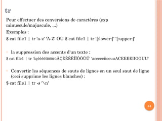 44
tr
Pour effectuer des conversions de caractères (exp
minuscule/majuscule, ...)
Exemples :
$ cat file1 | tr 'a-z' 'A-Z' OU $ cat file1 | tr '[:lower:]' '[:upper:]‘
o la suppression des accents d'un texte :
$ cat file1 | tr 'àçéèêëîïôöùüÂÇÉÈÊËÎÏÔÖÙÜ' 'aceeeeiioouuACEEEEIIOOUU‘
o Convertir les séquences de sauts de lignes en un seul saut de ligne
(ceci supprime les lignes blanches) :
$ cat file1 | tr -s 'n'
 