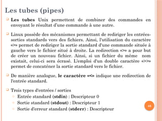 46
Les tubes (pipes)
 Les tubes Unix permettent de combiner des commandes en
envoyant le résultat d’une commande à une autre.
 Linux possède des mécanismes permettant de rediriger les entrées-
sorties standards vers des fichiers. Ainsi, l'utilisation du caractère
«>» permet de rediriger la sortie standard d'une commande située à
gauche vers le fichier situé à droite. La redirection «>» a pour but
de créer un nouveau fichier. Ainsi, si un fichier du même nom
existait, celui-ci sera écrasé. L'emploi d'un double caractère «>>»
permet de concaténer la sortie standard vers le fichier.
 De manière analogue, le caractère «<» indique une redirection de
l'entrée standard.
 Trois types d'entrées / sorties
o Entrée standard (stdin) : Descripteur 0
o Sortie standard (stdout) : Descripteur 1
o Sortie d'erreur standard (stderr) : Descripteur
 