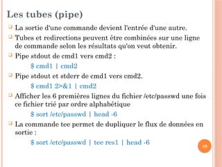 48
Les tubes (pipe)
 La sortie d'une commande devient l'entrée d'une autre.
 Tubes et redirections peuvent être combinées sur une ligne
de commande selon les résultats qu'on veut obtenir.
 Pipe stdout de cmd1 vers cmd2 :
$ cmd1 | cmd2
 Pipe stdout et stderr de cmd1 vers cmd2.
$ cmd1 2>&1 | cmd2
 Afficher les 6 premières lignes du fichier /etc/passwd une fois
ce fichier trié par ordre alphabétique
$ sort /etc/passwd | head -6
 La commande tee permet de dupliquer le flux de données en
sortie :
$ sort /etc/passwd | tee res1 | head -6
 