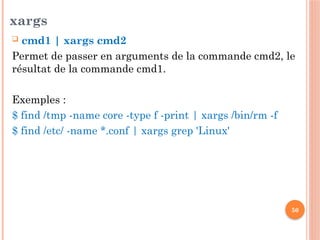 50
xargs
 cmd1 | xargs cmd2
Permet de passer en arguments de la commande cmd2, le
résultat de la commande cmd1.
Exemples :
$ find /tmp -name core -type f -print | xargs /bin/rm -f
$ find /etc/ -name *.conf | xargs grep 'Linux'
 