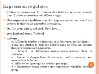 52
Expression régulière
 Recherche (texte) sur le contenu des fichiers, selon un modèle
(motif) : « les expressions régulières » regex
 Une expression régulières (regular expression) est un motif qui
permet de décrire un ensemble de chaînes.
 Outils : grep, egrep, sed, awk, Perl, java ...
 grep [options] regex [fichiers]
 options :
o -c : Afficher le nombre de lignes qui satisfait regex, pas les lignes
o -h :Ne pas afficher le nom des fichiers dans les résultats lorsque
plusieurs fichiers sont parcourus.
o -i : Ignorer les différences majuscules/minuscules dans la
recherche.
o -n : Ajouter à chaque ligne de sortie un préfixe contenant son
numéro dans le fichier
o -v : Afficher les lignes qui ne satisfait pas regex
o -E : Interpréter regex comme une expression régulière étendu.
egrep
 