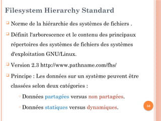 56
Filesystem Hierarchy Standard
 Norme de la hiérarchie des systèmes de fichiers .
 Définit l'arborescence et le contenu des principaux
répertoires des systèmes de fichiers des systèmes
d'exploitation GNU/Linux.
 Version 2.3 http://www.pathname.com/fhs/
 Principe : Les données sur un système peuvent être
classées selon deux catégories :
o Données partagées versus non partagées.
o Données statiques versus dynamiques.
 