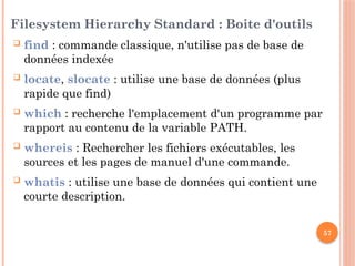 57
Filesystem Hierarchy Standard : Boite d'outils
 find : commande classique, n'utilise pas de base de
données indexée
 locate, slocate : utilise une base de données (plus
rapide que find)
 which : recherche l'emplacement d'un programme par
rapport au contenu de la variable PATH.
 whereis : Rechercher les fichiers exécutables, les
sources et les pages de manuel d'une commande.
 whatis : utilise une base de données qui contient une
courte description.
 