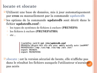 59
locate et slocate
 Utilisent une base de données, mis à jour automatiquement
par cron ou manuellement par la commande updatedb
 les options de la commande updatedb sont décrit dans le
fichier updatedb.conf :
o les types de systèmes de fichiers à exclure (PRUNEFS)
o les fichiers à exclure (PRUNEPATHS)
o etc ..
 slocate : est la version sécurisé de locate, elle n'affiche pas
dans le résultat les fichiers auxquels l'utilisateur n'auraient
pas accès
 