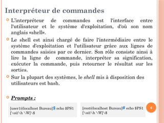 6
Interpréteur de commandes
 L’interpréteur de commandes est l'interface entre
l'utilisateur et le système d'exploitation, d'où son nom
anglais «shell».
 Le shell est ainsi chargé de faire l'intermédiaire entre le
système d'exploitation et l'utilisateur grâce aux lignes de
commandes saisies par ce dernier. Son rôle consiste ainsi à
lire la ligne de commande, interpréter sa signification,
exécuter la commande, puis retourner le résultat sur les
sorties.
 Sur la plupart des systèmes, le shell mis à disposition des
utilisateurs est bash.
 Prompts :
[user1@localhost Bureau]$ echo $PS1
[u@h W]$
[root@localhost Bureau]# echo $PS1
[u@h W]$
 