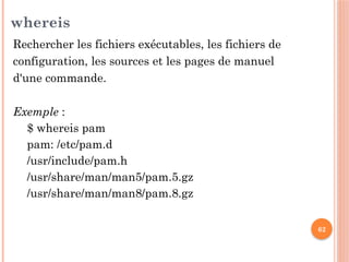 62
whereis
Rechercher les fichiers exécutables, les fichiers de
configuration, les sources et les pages de manuel
d'une commande.
Exemple :
$ whereis pam
pam: /etc/pam.d
/usr/include/pam.h
/usr/share/man/man5/pam.5.gz
/usr/share/man/man8/pam.8.gz
 