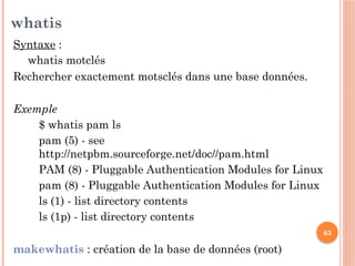 63
whatis
Syntaxe :
whatis motclés
Rechercher exactement motsclés dans une base données.
Exemple
$ whatis pam ls
pam (5) - see
http://netpbm.sourceforge.net/doc//pam.html
PAM (8) - Pluggable Authentication Modules for Linux
pam (8) - Pluggable Authentication Modules for Linux
ls (1) - list directory contents
ls (1p) - list directory contents
makewhatis : création de la base de données (root)
 
