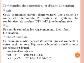64
Commandes de connexion et d'administration
 exit
Cette commande permet d'interrompre une session en
cours, elle déconnecte l'utilisateur du système. La
combinaison de touches ''CTRL+D'' joue le même rôle.
 id
Permet de connaître les renseignements identifiant
l’utilisateur.
 who et whoami
La commande who permet de savoir qui est connecté à
votre machine. Avec l'option «-q» le nombre d'utilisateurs
connectés est fourni.
[root@localhost ~]# who
root :0 2013-04-17 14:47
root pts/2 2013-04-17 16:30 (:0.0)
 