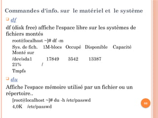 66
Commandes d'info. sur le matériel et le système
 df
df (disk free) affiche l'espace libre sur les systèmes de
fichiers montés
root@localhost ~]# df -m
Sys. de fich. 1M-blocs Occupé Disponible Capacité
Monté sur
/dev/sda1 17849 3542 13387
21% /
Tmpfs
 du
Affiche l'espace mémoire utilisé par un fichier ou un
répertoire..
[root@localhost ~]# du -h /etc/passwd
4,0K /etc/passwd
 