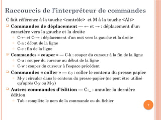 7
Raccourcis de l’interpréteur de commandes
C fait référence à la touche <contrôle> et M à la touche <Alt>
 Commandes de déplacement — ← et → : déplacement d’un
caractère vers la gauche et la droite
o C-← et C-→ : déplacement d’un mot vers la gauche et la droite
o C-a : début de la ligne
o C-e : fin de la ligne
 Commandes « couper » — C-k : couper du curseur à la fin de la ligne
o C-u : couper du curseur au début de la ligne
o C-w : couper du curseur à l’espace précédent
 Commandes « coller » — C-y : coller le contenu du presse-papier
o M-y : circuler dans le contenu du presse-papier (ne peut être utilisé
qu’après C-y ou M-y)
 Autres commandes d’édition — C-_ : annuler la dernière
édition
o Tab : complète le nom de la commande ou du fichier
 