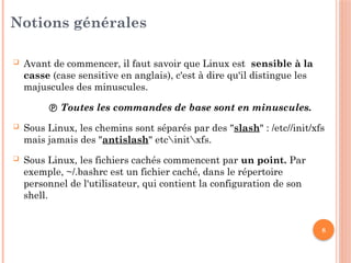 8
Notions générales
 Avant de commencer, il faut savoir que Linux est sensible à la
casse (case sensitive en anglais), c'est à dire qu'il distingue les
majuscules des minuscules.
 Toutes les commandes de base sont en minuscules.
 Sous Linux, les chemins sont séparés par des "slash" : /etc//init/xfs
mais jamais des "antislash" etcinitxfs.
 Sous Linux, les fichiers cachés commencent par un point. Par
exemple, ~/.bashrc est un fichier caché, dans le répertoire
personnel de l'utilisateur, qui contient la configuration de son
shell.
 