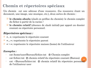 9
Chemin et répertoires spéciaux
Un chemin est une adresse d'une ressource. (La ressource étant un
document, une image, une musique, etc.), deux sortes de chemin :
 le chemin absolu (slash en préfixe du chemin): le chemin complet
du ficher à partir de la racine /
 le chemin relatif (absence de slash initial) par apport au dossier
courant ou répertoire personnel.
Répertoires spéciaux :
 « . » : représente le répertoire courant
 « .. » : représente le répertoire parent
 « ~ » : représente le répertoire maison (home) de l'utilisateur
Exemples :
o cat /home/user/Bureau/fichier.txt  Chemin complet
o cat fichier.txt  chemin relatif du répertoire courant (Bureau)
o cat ~/Bureau/fichier.txt  chemin relatif du répertoire personnel
de l’utilisateur user
 