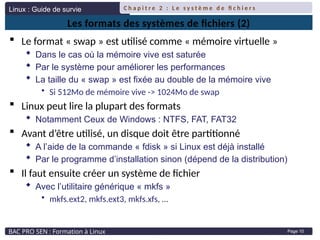 Linux : Guide de survie
BAC PRO SEN : Formation à Linux
C h a p i t r e 2 : L e s y s t è m e d e fi c h i e r s
Page 10
Les formats des systèmes de fichiers (2)
 Le format « swap » est utilisé comme « mémoire virtuelle »
 Dans le cas où la mémoire vive est saturée
 Par le système pour améliorer les performances
 La taille du « swap » est fixée au double de la mémoire vive
• Si 512Mo de mémoire vive -> 1024Mo de swap
 Linux peut lire la plupart des formats
 Notamment Ceux de Windows : NTFS, FAT, FAT32
 Avant d’être utilisé, un disque doit être partitionné
 A l’aide de la commande « fdisk » si Linux est déjà installé
 Par le programme d’installation sinon (dépend de la distribution)
 Il faut ensuite créer un système de fichier
 Avec l’utilitaire générique « mkfs »
• mkfs.ext2, mkfs.ext3, mkfs.xfs, …
 