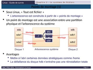 Linux : Guide de survie
BAC PRO SEN : Formation à Linux
C h a p i t r e 2 : L e s y s t è m e d e fi c h i e r s
Page 11
Points de montage (1)
 Sous Linux, « Tout est fichier »
 L’arborescence est construite à partir de « points de montage »
 Un point de montage est une association entre une partition
physique et l’arborescence du système
 Avantages
 Mettre à l’abri certaines données stratégiques comme /home
 La défaillance du disque hdb n’entraîne pas une réinstallation totale
sda
sda1
sda2
sdb
sdb1
sdb2
/
etc
hom
e
usr
Arborescence système
Disque 1 Disque 2
Montage
Montage
Montage
 