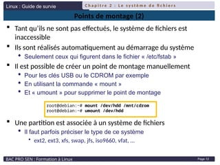 Linux : Guide de survie
BAC PRO SEN : Formation à Linux
C h a p i t r e 2 : L e s y s t è m e d e fi c h i e r s
Page 12
Points de montage (2)
 Tant qu’ils ne sont pas effectués, le système de fichiers est
inaccessible
 Ils sont réalisés automatiquement au démarrage du système
 Seulement ceux qui figurent dans le fichier « /etc/fstab »
 Il est possible de créer un point de montage manuellement
 Pour les clés USB ou le CDROM par exemple
 En utilisant la commande « mount »
 Et « umount » pour supprimer le point de montage
 Une partition est associée à un système de fichiers
 Il faut parfois préciser le type de ce système
• ext2, ext3, xfs, swap, jfs, iso9660, vfat, …
root@debian:~# mount /dev/hdd /mnt/cdrom
root@debian:~# umount /dev/hdd
 