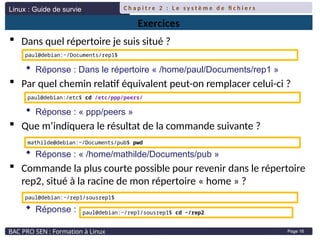 Linux : Guide de survie
BAC PRO SEN : Formation à Linux
C h a p i t r e 2 : L e s y s t è m e d e fi c h i e r s
Page 16
Exercices
 Dans quel répertoire je suis situé ?
 Réponse : Dans le répertoire « /home/paul/Documents/rep1 »
 Par quel chemin relatif équivalent peut-on remplacer celui-ci ?
 Réponse : « ppp/peers »
 Que m’indiquera le résultat de la commande suivante ?
 Réponse : « /home/mathilde/Documents/pub »
 Commande la plus courte possible pour revenir dans le répertoire
rep2, situé à la racine de mon répertoire « home » ?
 Réponse :
paul@debian:~/Documents/rep1$
paul@debian:/etc$ cd /etc/ppp/peers/
mathilde@debian:~/Documents/pub$ pwd
paul@debian:~/rep1/sousrep1$
paul@debian:~/rep1/sousrep1$ cd ~/rep2
 