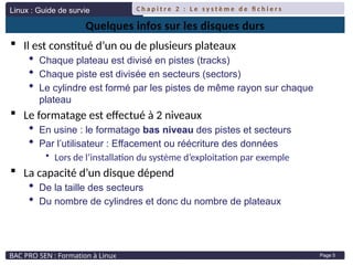 Linux : Guide de survie
BAC PRO SEN : Formation à Linux
C h a p i t r e 2 : L e s y s t è m e d e fi c h i e r s
Page 5
Quelques infos sur les disques durs
 Il est constitué d’un ou de plusieurs plateaux
 Chaque plateau est divisé en pistes (tracks)
 Chaque piste est divisée en secteurs (sectors)
 Le cylindre est formé par les pistes de même rayon sur chaque
plateau
 Le formatage est effectué à 2 niveaux
 En usine : le formatage bas niveau des pistes et secteurs
 Par l’utilisateur : Effacement ou réécriture des données
• Lors de l’installation du système d’exploitation par exemple
 La capacité d’un disque dépend
 De la taille des secteurs
 Du nombre de cylindres et donc du nombre de plateaux
 