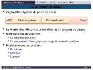 Linux : Guide de survie
BAC PRO SEN : Formation à Linux
C h a p i t r e 2 : L e s y s t è m e d e fi c h i e r s
Page 6
L’organisation du disque
 Organisation typique du poste de travail
 Le Master Boot Record est situé dans les 1er
secteurs du disque
 Il est constitué de 2 parties :
 La table des partitions
 Le programme d’amorçage qui charge le noyau du système
 Plusieurs types de partitions
 Principale
 Etendue
 Logique
Disque
Partition système Partition données
MBR
 