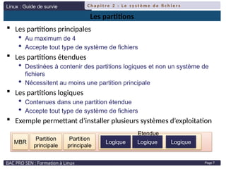 Linux : Guide de survie
BAC PRO SEN : Formation à Linux
C h a p i t r e 2 : L e s y s t è m e d e fi c h i e r s
Page 7
Les partitions
 Les partitions principales
 Au maximum de 4
 Accepte tout type de système de fichiers
 Les partitions étendues
 Destinées à contenir des partitions logiques et non un système de
fichiers
 Nécessitent au moins une partition principale
 Les partitions logiques
 Contenues dans une partition étendue
 Accepte tout type de système de fichiers
 Exemple permettant d’installer plusieurs systèmes d’exploitation
Partition
principale
MBR Logique Logique
Etendue
Partition
principale
Logique
 