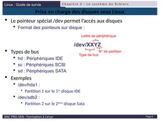 Linux : Guide de survie
BAC PRO SEN : Formation à Linux
C h a p i t r e 2 : L e s y s t è m e d e fi c h i e r s
Page 8
Prise en charge des disques sous Linux
 Le pointeur spécial /dev permet l’accès aux disques
 Format des pointeurs sur disque :
 Types de bus
 hd : Périphériques IDE
 sc : Périphériques SCSI
 sd : Périphériques SATA
 Exemples
 /dev/hda1 :
• Partition 1 sur le 1er
disque IDE
 /dev/sdb2 :
• Partition 2 sur le 2ème
disque Sata
/dev/XXYZ
Type de bus
Lettre de périphérique
N° de partition
 