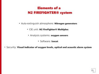 Elements of a
N2 FIREFIGHTER® system
●
Auto-extinguish atmosphere: Nitrogen generators
●
CIE unit: N2 FireFighter® Multiplex
●
Analysis systems: oxygen sensors
●
Software: Isocat
●
Security: Visual indicator of oxygen levels, optical and acoustic alarm system
 