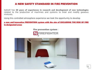 A NEW SAFETY STANDARD IN FIRE PREVENTION
Isolcell has 60 years of experiences in research and development of new technologies
related to the production of machines and systems to treat and modify gaseous
mixtures.
Using this controlled atmosphere experience we took the opportunity to develop
a new and innovative PREVENTION system with the aim of EXCLUDING THE RISK OF FIRE
in designated areas
Fire prevention system :
 