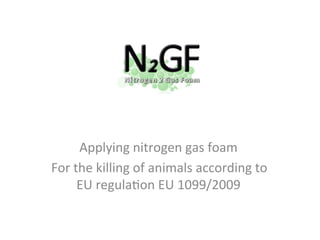 Applying nitrogen gas foam
For the killing of animals according to
    EU regulation EU 1099/2009

  For more information: www.n2gf.com
 
