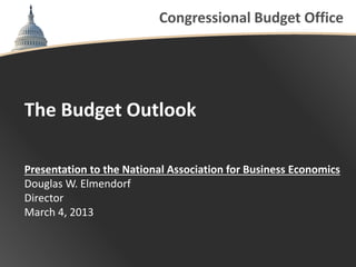 Congressional Budget Office




The Budget Outlook

Presentation to the National Association for Business Economics
Douglas W. Elmendorf
Director
March 4, 2013
 