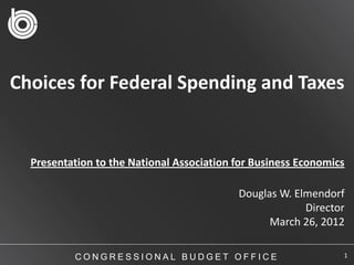 Choices for Federal Spending and Taxes


  Presentation to the National Association for Business Economics

                                           Douglas W. Elmendorf
                                                        Director
                                                 March 26, 2012

          CONGRESSIONAL BUDGET OFFICE                           1
 