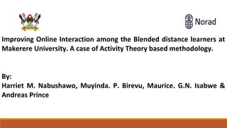 LThe role of Public Libraries in accessing OERs to distance l
rsity
Improving Online Interaction among the Blended distance learners at
Makerere University. A case of Activity Theory based methodology.
By:
Harriet M. Nabushawo, Muyinda. P. Birevu, Maurice. G.N. Isabwe &
Andreas Prince
 