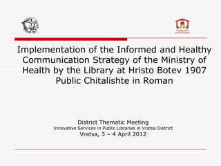 Implementation of the Informed and Healthy
 Communication Strategy of the Ministry of
 Health by the Library at Hristo Botev 1907
        Public Chitalishte in Roman



                   District Thematic Meeting
        Innovative Services in Public Libraries in Vratsa District
                    Vratsa, 3 – 4 April 2012
 