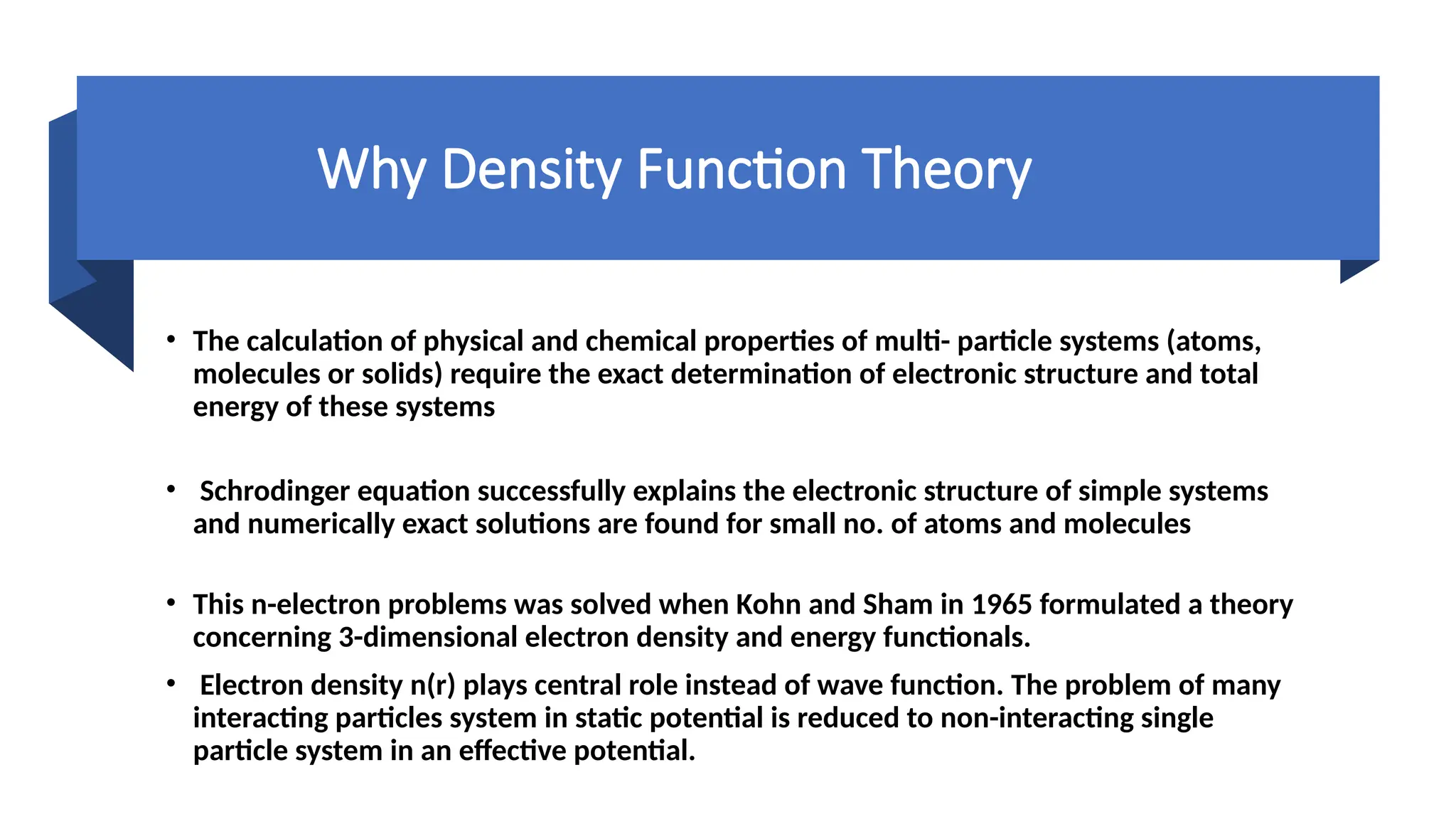 Why Density Function Theory
• The calculation of physical and chemical properties of multi- particle systems (atoms,
molecules or solids) require the exact determination of electronic structure and total
energy of these systems
• Schrodinger equation successfully explains the electronic structure of simple systems
and numerically exact solutions are found for small no. of atoms and molecules
• This n-electron problems was solved when Kohn and Sham in 1965 formulated a theory
concerning 3-dimensional electron density and energy functionals.
• Electron density n(r) plays central role instead of wave function. The problem of many
interacting particles system in static potential is reduced to non-interacting single
particle system in an effective potential.
 