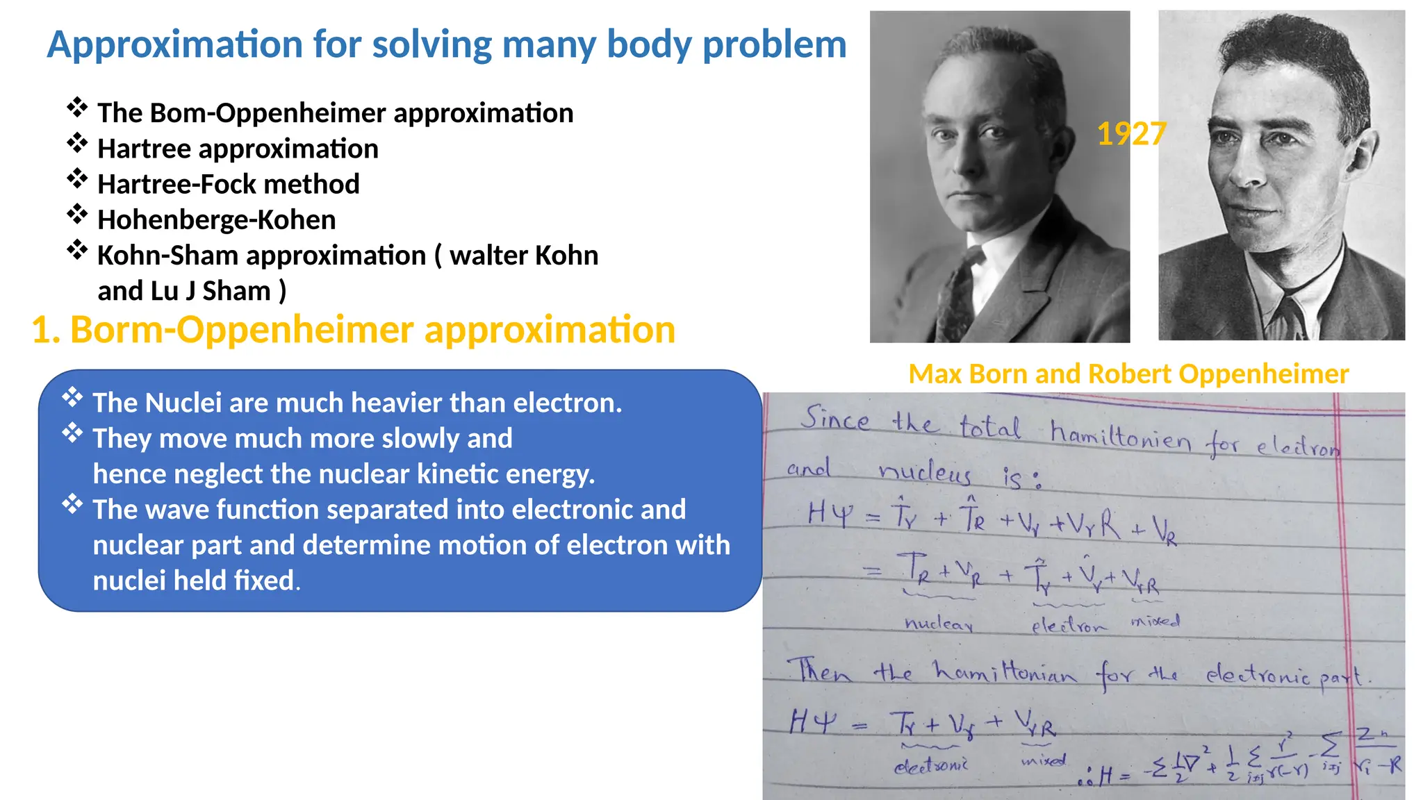 Approximation for solving many body problem
 The Bom-Oppenheimer approximation
 Hartree approximation
 Hartree-Fock method
 Hohenberge-Kohen
 Kohn-Sham approximation ( walter Kohn
and Lu J Sham )
 The Nuclei are much heavier than electron.
 They move much more slowly and
hence neglect the nuclear kinetic energy.
 The wave function separated into electronic and
nuclear part and determine motion of electron with
nuclei held fixed.
1. Borm-Oppenheimer approximation
1927
Max Born and Robert Oppenheimer
 