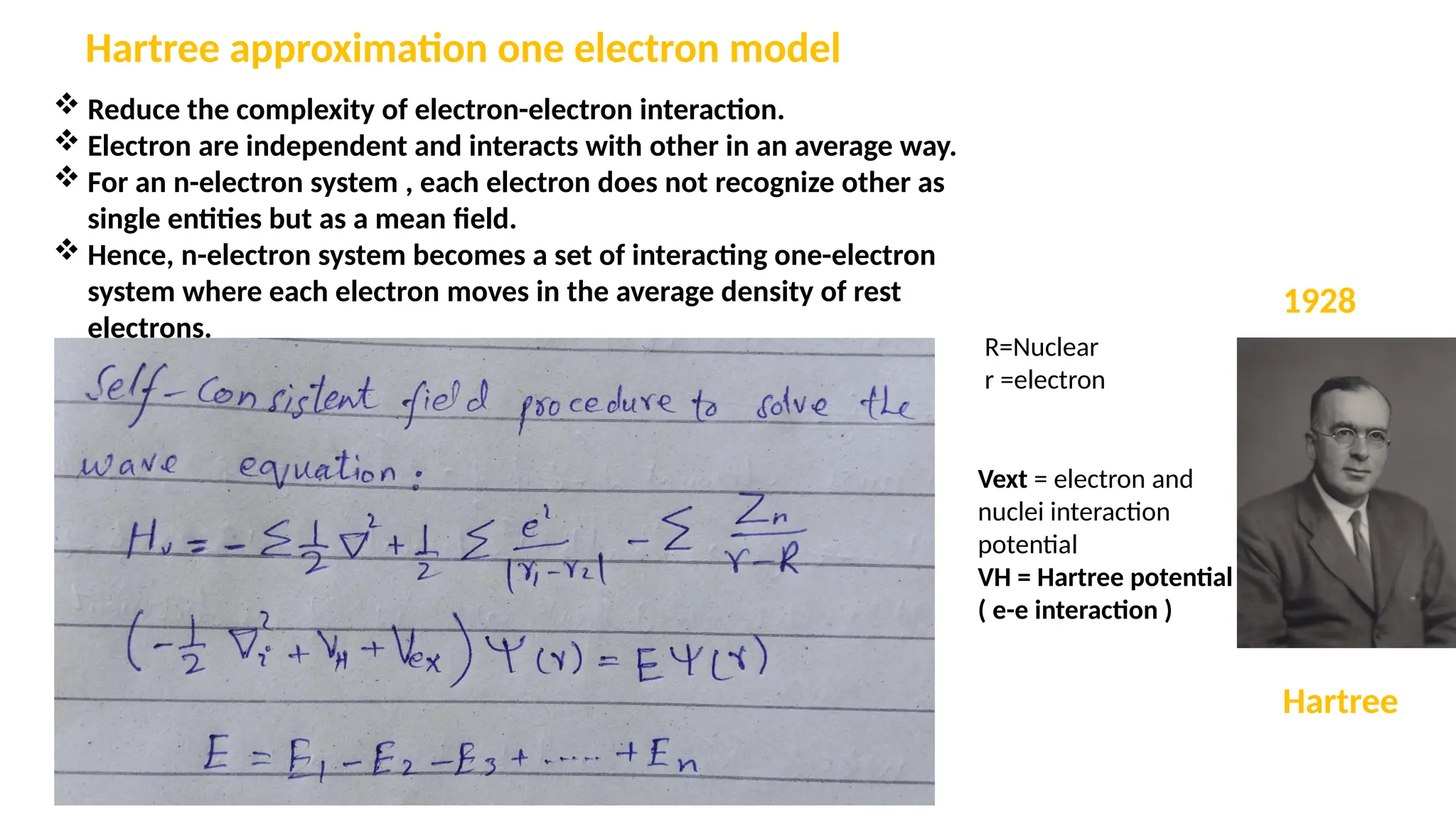  Reduce the complexity of electron-electron interaction.
 Electron are independent and interacts with other in an average way.
 For an n-electron system , each electron does not recognize other as
single entities but as a mean field.
 Hence, n-electron system becomes a set of interacting one-electron
system where each electron moves in the average density of rest
electrons.
Hartree approximation one electron model
R=Nuclear
r =electron
Vext = electron and
nuclei interaction
potential
VH = Hartree potential
( e-e interaction )
Hartree
1928
 