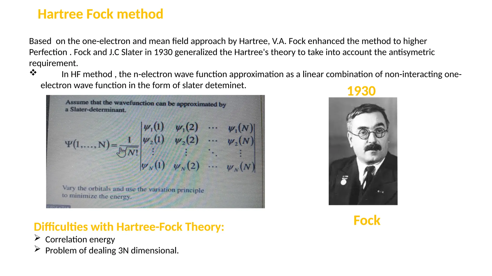 Hartree Fock method
Based on the one-electron and mean field approach by Hartree, V.A. Fock enhanced the method to higher
Perfection . Fock and J.C Slater in 1930 generalized the Hartree's theory to take into account the antisymetric
requirement.
 In HF method , the n-electron wave function approximation as a linear combination of non-interacting one-
electron wave function in the form of slater deteminet.
Fock
1930
Difficulties with Hartree-Fock Theory:
 Correlation energy
 Problem of dealing 3N dimensional.
 