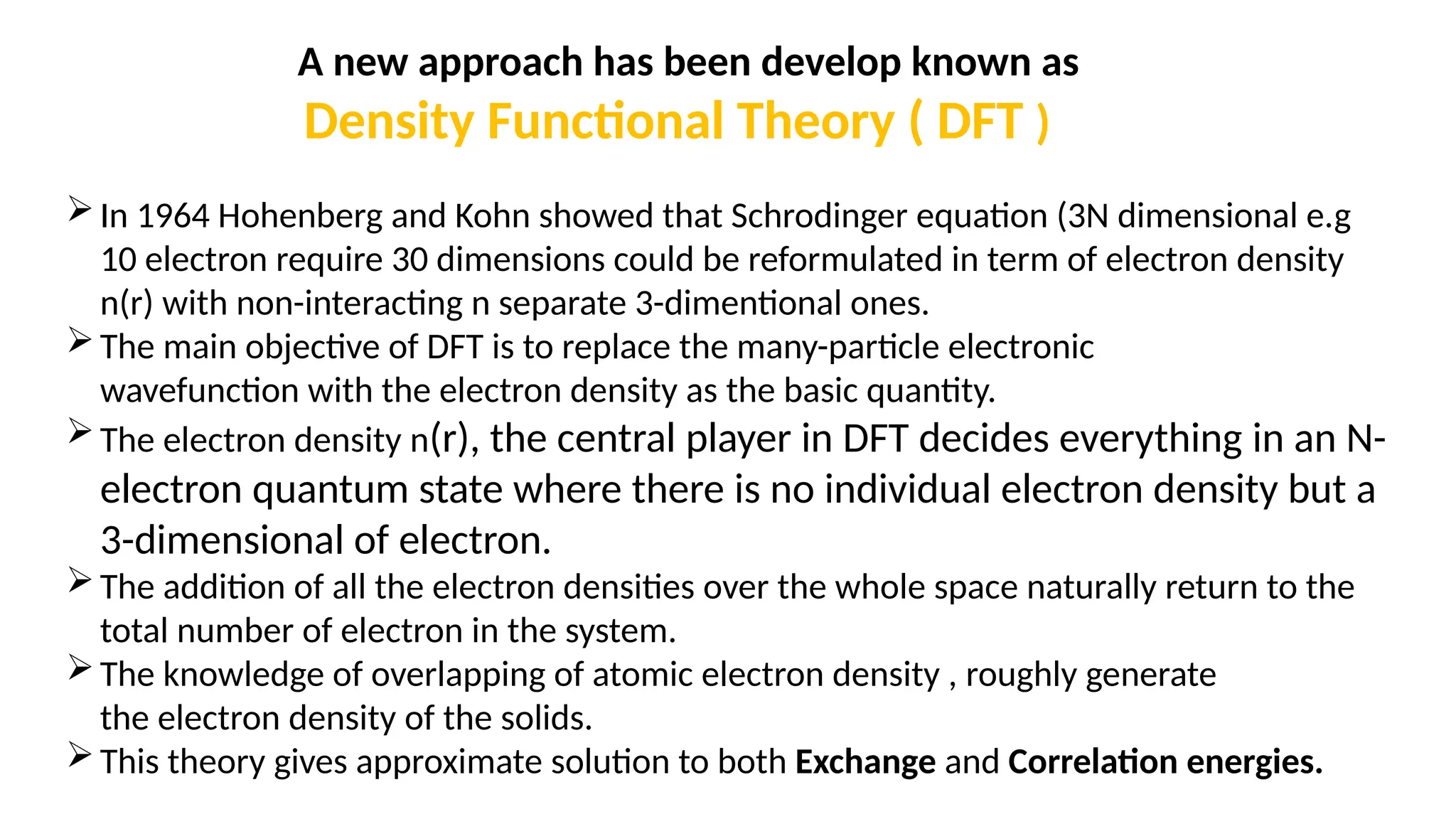 A new approach has been develop known as
Density Functional Theory ( DFT )
In 1964 Hohenberg and Kohn showed that Schrodinger equation (3N dimensional e.g
10 electron require 30 dimensions could be reformulated in term of electron density
n(r) with non-interacting n separate 3-dimentional ones.
The main objective of DFT is to replace the many-particle electronic
wavefunction with the electron density as the basic quantity.
The electron density n(r), the central player in DFT decides everything in an N-
electron quantum state where there is no individual electron density but a
3-dimensional of electron.
The addition of all the electron densities over the whole space naturally return to the
total number of electron in the system.
The knowledge of overlapping of atomic electron density , roughly generate
the electron density of the solids.
This theory gives approximate solution to both Exchange and Correlation energies.
 