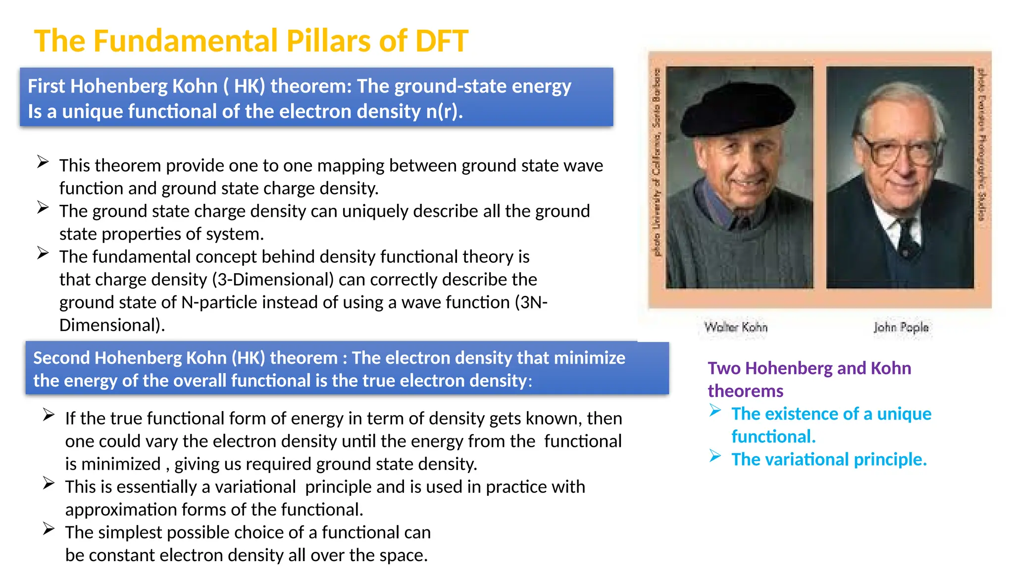 The Fundamental Pillars of DFT
First Hohenberg Kohn ( HK) theorem: The ground-state energy
Is a unique functional of the electron density n(r).
 This theorem provide one to one mapping between ground state wave
function and ground state charge density.
 The ground state charge density can uniquely describe all the ground
state properties of system.
 The fundamental concept behind density functional theory is
that charge density (3-Dimensional) can correctly describe the
ground state of N-particle instead of using a wave function (3N-
Dimensional).
Second Hohenberg Kohn (HK) theorem : The electron density that minimize
the energy of the overall functional is the true electron density:
 If the true functional form of energy in term of density gets known, then
one could vary the electron density until the energy from the functional
is minimized , giving us required ground state density.
 This is essentially a variational principle and is used in practice with
approximation forms of the functional.
 The simplest possible choice of a functional can
be constant electron density all over the space.
Two Hohenberg and Kohn
theorems
 The existence of a unique
functional.
 The variational principle.
 