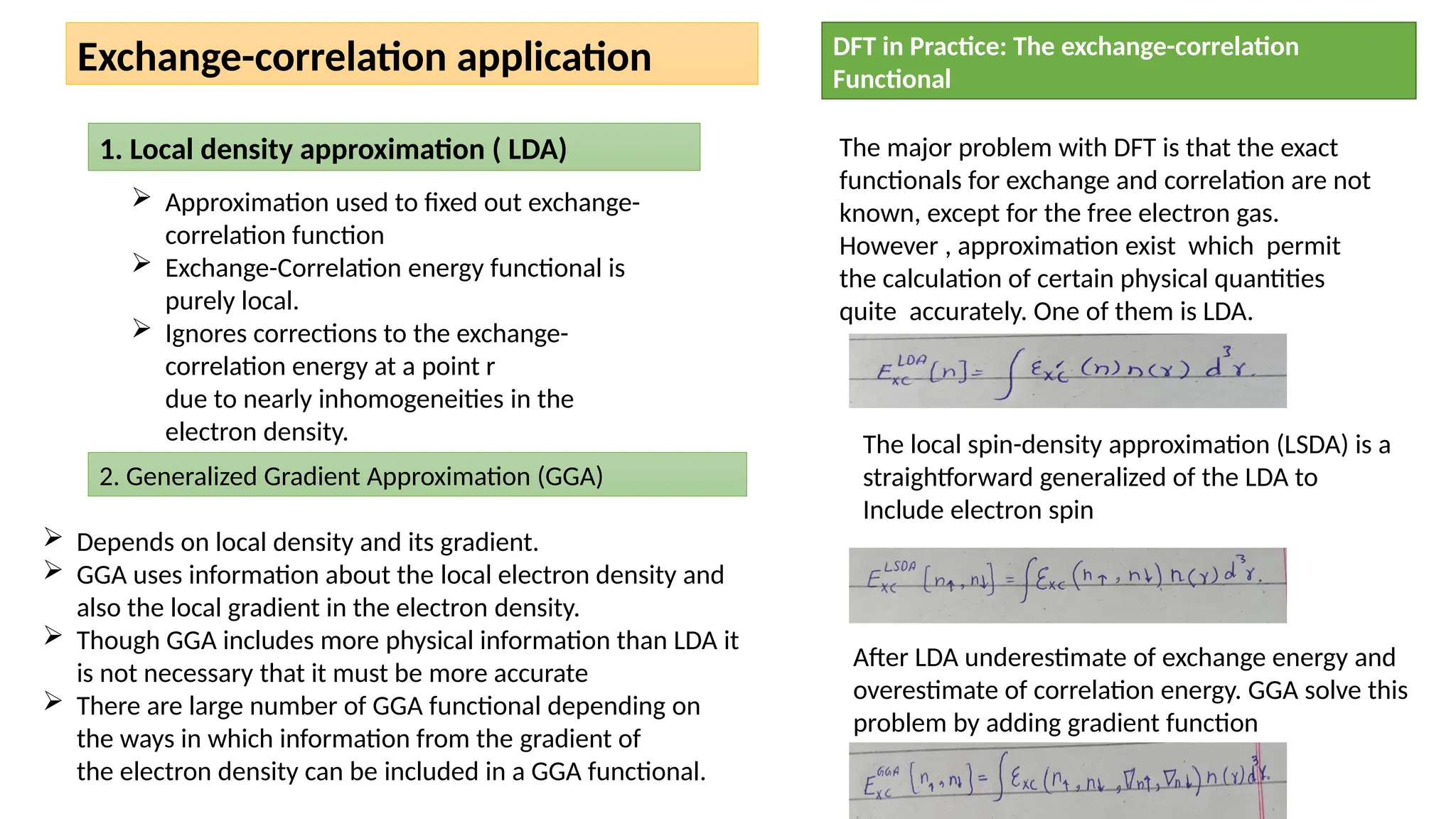 Exchange-correlation application
1. Local density approximation ( LDA)
 Approximation used to fixed out exchange-
correlation function
 Exchange-Correlation energy functional is
purely local.
 Ignores corrections to the exchange-
correlation energy at a point r
due to nearly inhomogeneities in the
electron density.
2. Generalized Gradient Approximation (GGA)
 Depends on local density and its gradient.
 GGA uses information about the local electron density and
also the local gradient in the electron density.
 Though GGA includes more physical information than LDA it
is not necessary that it must be more accurate
 There are large number of GGA functional depending on
the ways in which information from the gradient of
the electron density can be included in a GGA functional.
DFT in Practice: The exchange-correlation
Functional
The major problem with DFT is that the exact
functionals for exchange and correlation are not
known, except for the free electron gas.
However , approximation exist which permit
the calculation of certain physical quantities
quite accurately. One of them is LDA.
The local spin-density approximation (LSDA) is a
straightforward generalized of the LDA to
Include electron spin
After LDA underestimate of exchange energy and
overestimate of correlation energy. GGA solve this
problem by adding gradient function
 