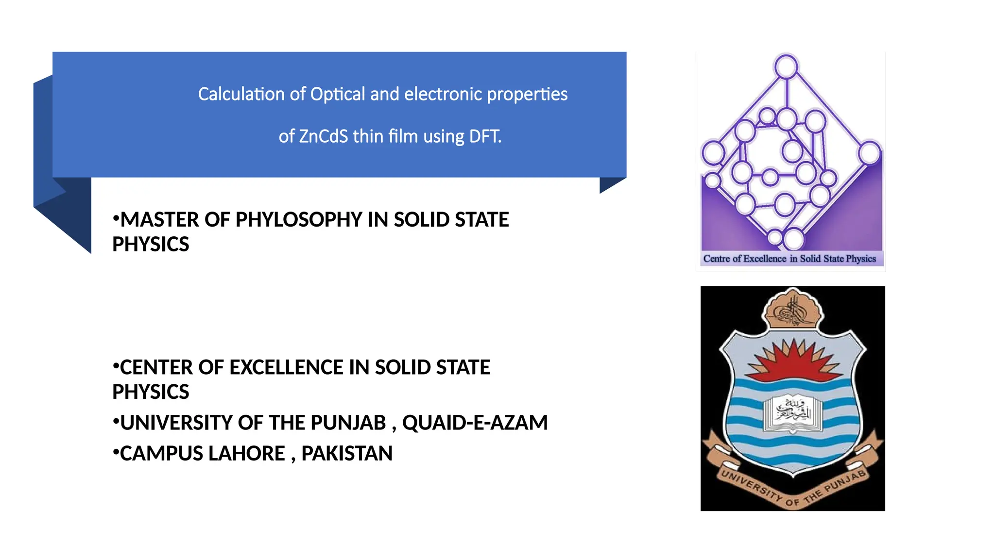 Calculation of Optical and electronic properties
of ZnCdS thin film using DFT.
•MASTER OF PHYLOSOPHY IN SOLID STATE
PHYSICS
•CENTER OF EXCELLENCE IN SOLID STATE
PHYSICS
•UNIVERSITY OF THE PUNJAB , QUAID-E-AZAM
•CAMPUS LAHORE , PAKISTAN
 