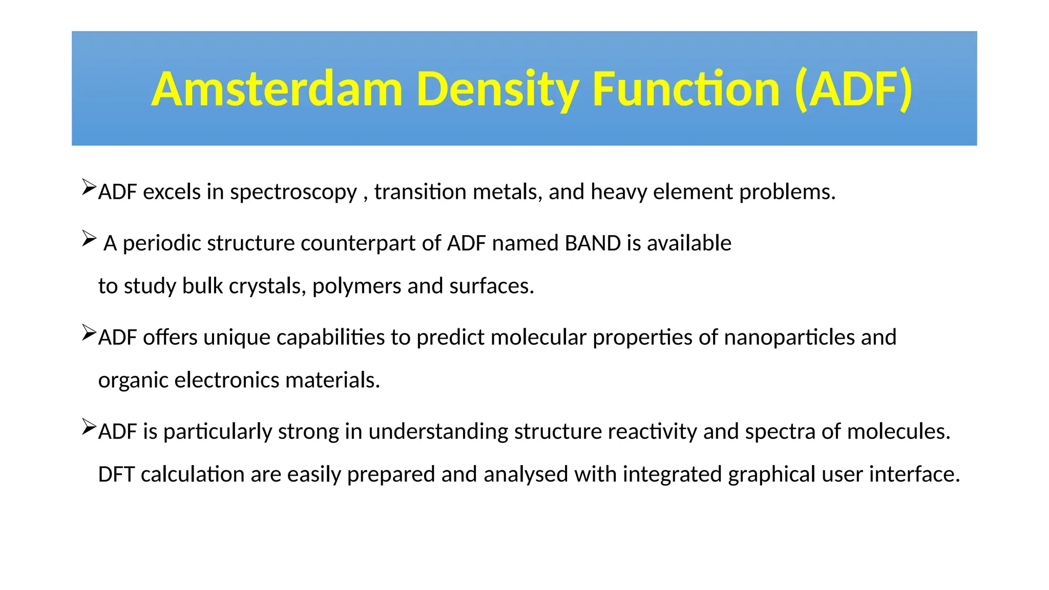 Amsterdam Density Function (ADF)
ADF excels in spectroscopy , transition metals, and heavy element problems.
 A periodic structure counterpart of ADF named BAND is available
to study bulk crystals, polymers and surfaces.
ADF offers unique capabilities to predict molecular properties of nanoparticles and
organic electronics materials.
ADF is particularly strong in understanding structure reactivity and spectra of molecules.
DFT calculation are easily prepared and analysed with integrated graphical user interface.
 