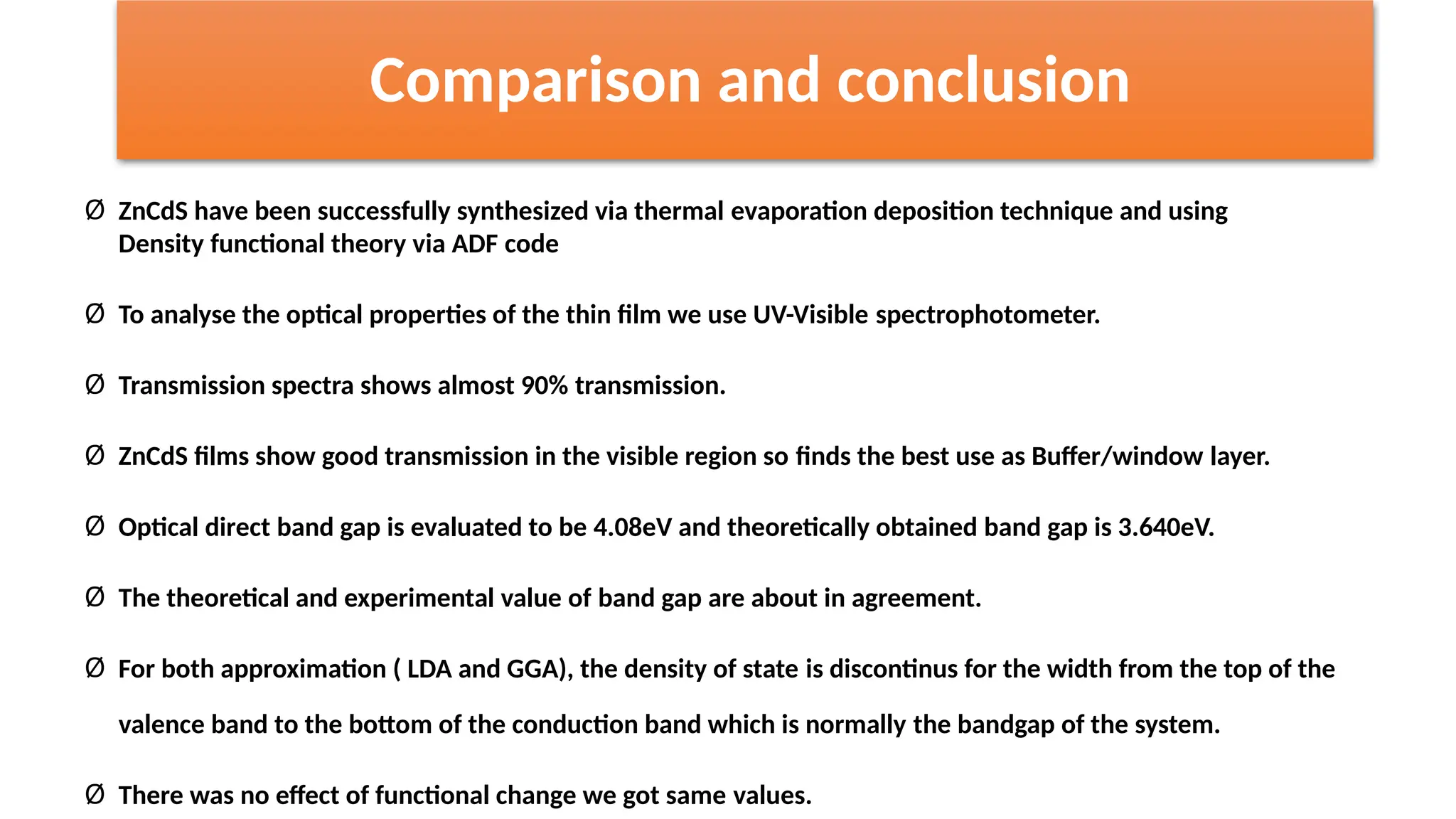 Comparison and conclusion
Ø ZnCdS have been successfully synthesized via thermal evaporation deposition technique and using
Density functional theory via ADF code
Ø To analyse the optical properties of the thin film we use UV-Visible spectrophotometer.
Ø Transmission spectra shows almost 90% transmission.
Ø ZnCdS films show good transmission in the visible region so finds the best use as Buffer/window layer.
Ø Optical direct band gap is evaluated to be 4.08eV and theoretically obtained band gap is 3.640eV.
Ø The theoretical and experimental value of band gap are about in agreement.
Ø For both approximation ( LDA and GGA), the density of state is discontinus for the width from the top of the
valence band to the bottom of the conduction band which is normally the bandgap of the system.
Ø There was no effect of functional change we got same values.
 