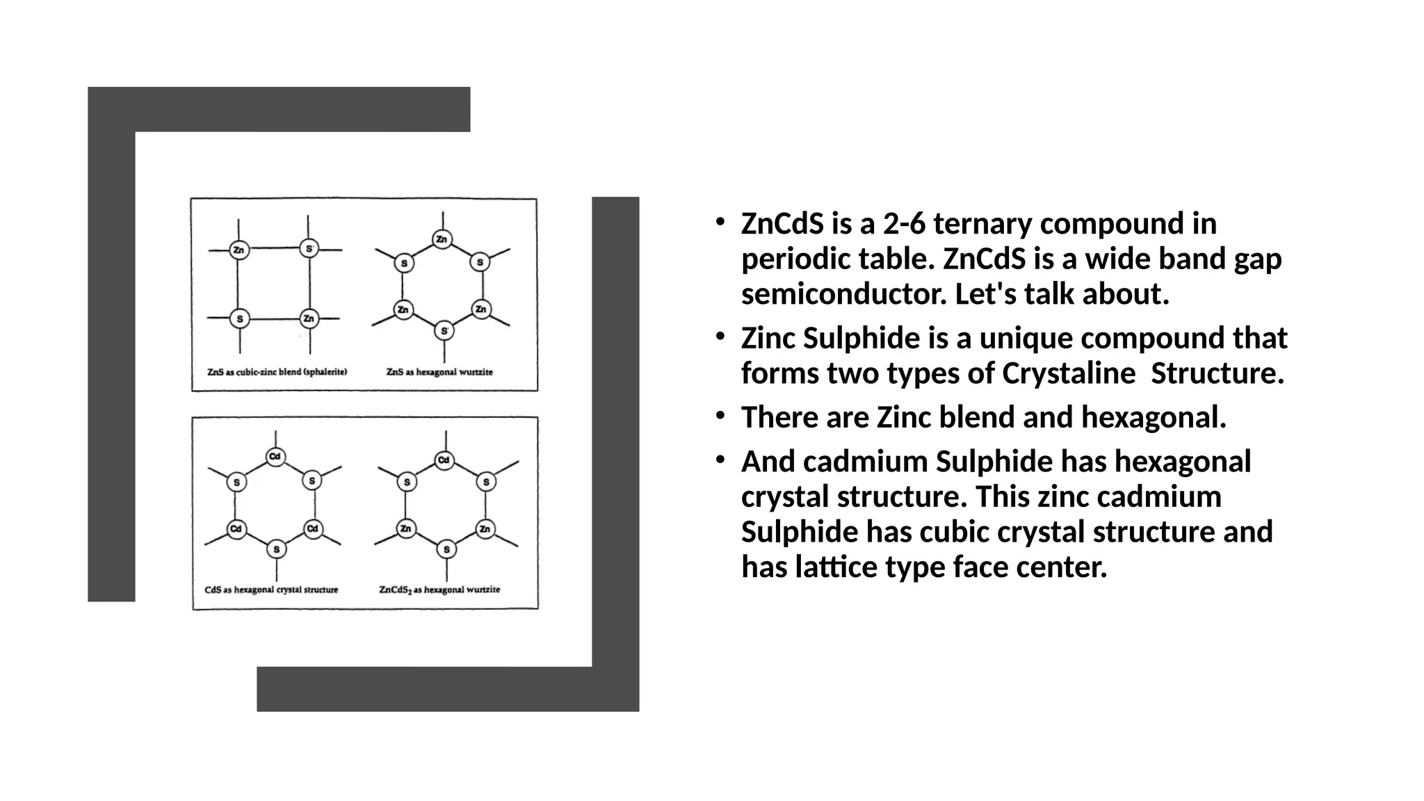 • ZnCdS is a 2-6 ternary compound in
periodic table. ZnCdS is a wide band gap
semiconductor. Let's talk about.
• Zinc Sulphide is a unique compound that
forms two types of Crystaline Structure.
• There are Zinc blend and hexagonal.
• And cadmium Sulphide has hexagonal
crystal structure. This zinc cadmium
Sulphide has cubic crystal structure and
has lattice type face center.
 