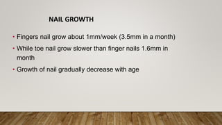 NAIL GROWTH
• Fingers nail grow about 1mm/week (3.5mm in a month)
• While toe nail grow slower than finger nails 1.6mm in
month
• Growth of nail gradually decrease with age
 