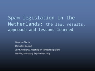Spam legislation in the
Netherlands: the law, results,
approach and lessons learned
Wout de Natris
De Natris Consult
Joint ATU ISOC meeting on combatting spam
Nairobi, Monday 9 September 2013
 