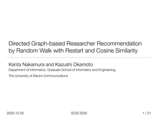 / 21
SCIS 2020
2020.12.05
Directed Graph-based Researcher Recommendation
by Random Walk with Restart and Cosine Similarity
Kanta Nakamura and Kazushi Okamoto


Department of Informatics, Graduate School of Informatics and Engineering,


The University of Electro-Communications


1
 