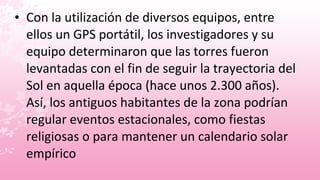 • Con la utilización de diversos equipos, entre
  ellos un GPS portátil, los investigadores y su
  equipo determinaron que las torres fueron
  levantadas con el fin de seguir la trayectoria del
  Sol en aquella época (hace unos 2.300 años).
  Así, los antiguos habitantes de la zona podrían
  regular eventos estacionales, como fiestas
  religiosas o para mantener un calendario solar
  empírico
 
