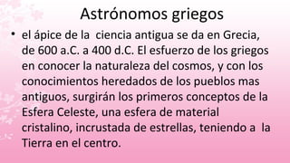 Astrónomos griegos
• el ápice de la ciencia antigua se da en Grecia,
  de 600 a.C. a 400 d.C. El esfuerzo de los griegos
  en conocer la naturaleza del cosmos, y con los
  conocimientos heredados de los pueblos mas
  antiguos, surgirán los primeros conceptos de la
  Esfera Celeste, una esfera de material
  cristalino, incrustada de estrellas, teniendo a la
  Tierra en el centro.
 