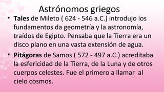 Astrónomos griegos
• Tales de Mileto ( 624 - 546 a.C.) introdujo los
  fundamentos da geometría y la astronomía,
  traídos de Egipto. Pensaba que la Tierra era un
  disco plano en una vasta extensión de agua.
• Pitágoras de Samos ( 572 - 497 a.C.) acreditaba
  la esfericidad de la Tierra, de la Luna y de otros
  cuerpos celestes. Fue el primero a llamar al
  cielo cosmos.
 
