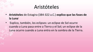 Aristóteles
• Aristóteles de Estagira (384-322 a.C.) explico que las fases de
  la Luna1
• Explico, también, los eclipses: un eclipse de Sol ocurre
  cuando a Luna pasa entre a Tierra y el Sol; un eclipse de la
  Luna ocurre cuando a Luna entra en la sombra de la Tierra.
 
